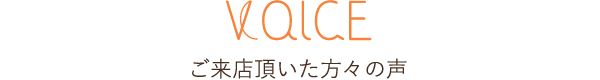 VOICE ご来店頂いた方々の声